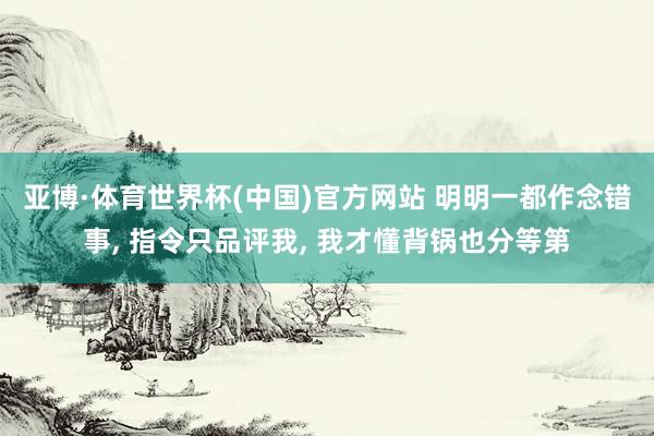 亚博·体育世界杯(中国)官方网站 明明一都作念错事, 指令只品评我, 我才懂背锅也分等第