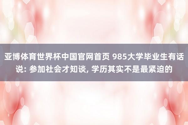 亚博体育世界杯中国官网首页 985大学毕业生有话说: 参加社会才知谈, 学历其实不是最紧迫的