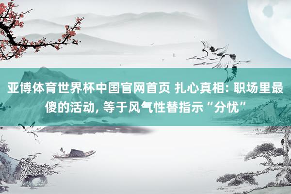 亚博体育世界杯中国官网首页 扎心真相: 职场里最傻的活动, 等于风气性替指示“分忧”