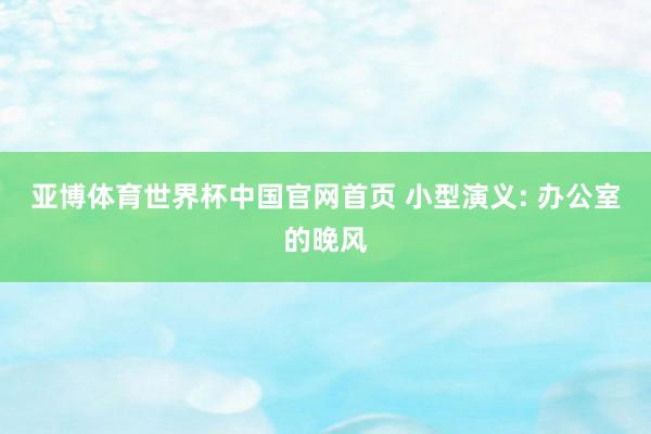 亚博体育世界杯中国官网首页 小型演义: 办公室的晚风