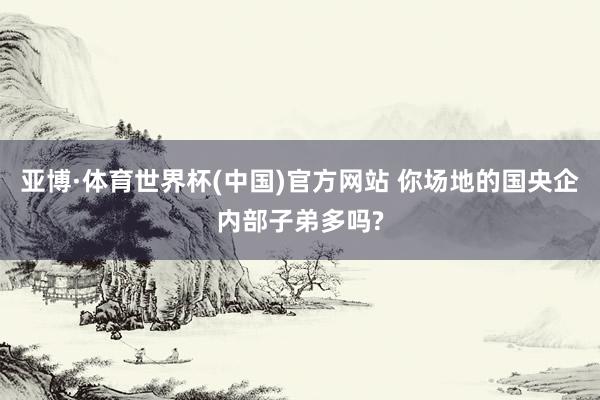 亚博·体育世界杯(中国)官方网站 你场地的国央企内部子弟多吗?