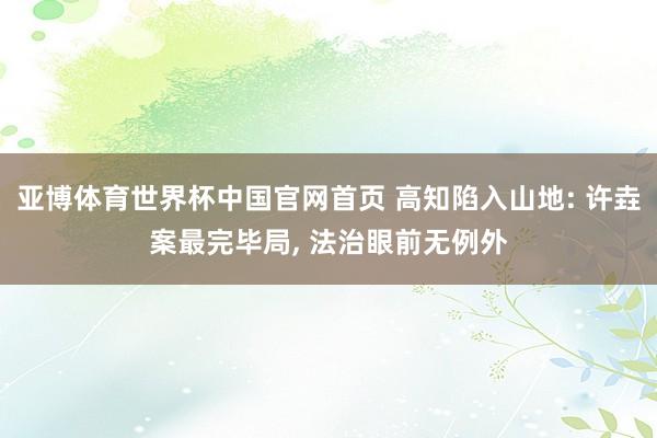 亚博体育世界杯中国官网首页 高知陷入山地: 许垚案最完毕局, 法治眼前无例外