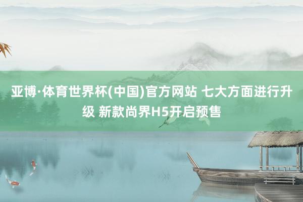 亚博·体育世界杯(中国)官方网站 七大方面进行升级 新款尚界H5开启预售