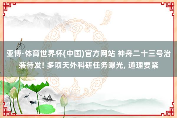 亚博·体育世界杯(中国)官方网站 神舟二十三号治装待发! 多项天外科研任务曝光, 道理要紧