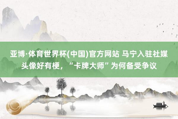 亚博·体育世界杯(中国)官方网站 马宁入驻社媒头像好有梗，<a href=