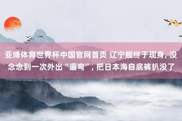 亚博体育世界杯中国官网首页 辽宁舰终于现身, 没念念到一次外出“遛弯”, 把日本海自底裤扒没了