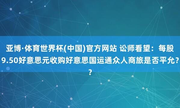 亚博·体育世界杯(中国)官方网站 讼师看望:每股9.50好意思元收购好意思国运通众人商旅是否平允?