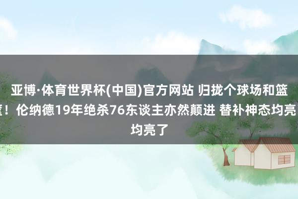 亚博·体育世界杯(中国)官方网站 归拢个球场和篮筐！伦纳德19年绝杀76东谈主亦然颠进 替补神态均亮了