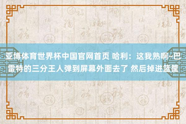 亚博体育世界杯中国官网首页 哈利：这我熟啊~巴雷特的三分王人弹到屏幕外面去了 然后掉进篮筐