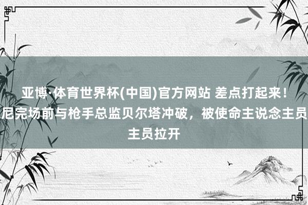 亚博·体育世界杯(中国)官方网站 差点打起来!西蒙尼完场前与枪手总监贝尔塔冲破,被使命主说念主员拉开