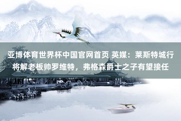 亚博体育世界杯中国官网首页 英媒:莱斯特城行将解老板帅罗维特,弗格森爵士之子有望接任