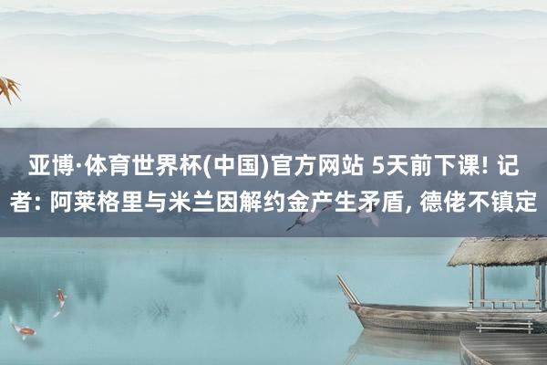 亚博·体育世界杯(中国)官方网站 5天前下课! 记者: 阿莱格里与米兰因解约金产生矛盾, 德佬不镇定