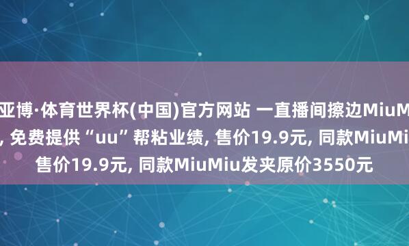 亚博·体育世界杯(中国)官方网站 一直播间擦边MiuMiu卖“MiMi”发夹, 免费提供“uu”帮粘业绩, 售价19.9元, 同款MiuMiu发夹原价3550元