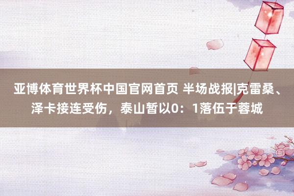 亚博体育世界杯中国官网首页 半场战报|克雷桑、泽卡接连受伤,泰山暂以0:1落伍于蓉城