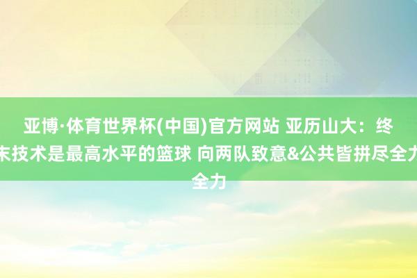 亚博·体育世界杯(中国)官方网站 亚历山大：终末技术是最高水平的篮球 向两队致意&公共皆拼尽全力
