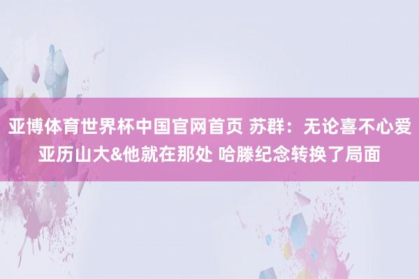 亚博体育世界杯中国官网首页 苏群:无论喜不心爱亚历山大&他就在那处 哈滕纪念转换了局面