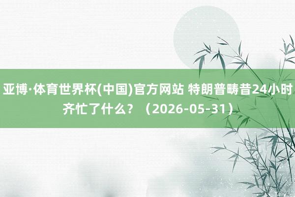 亚博·体育世界杯(中国)官方网站 特朗普畴昔24小时齐忙了什么?(2026-05-31)