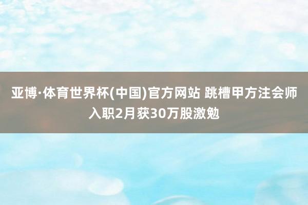 亚博·体育世界杯(中国)官方网站 跳槽甲方注会师入职2月获30万股激勉