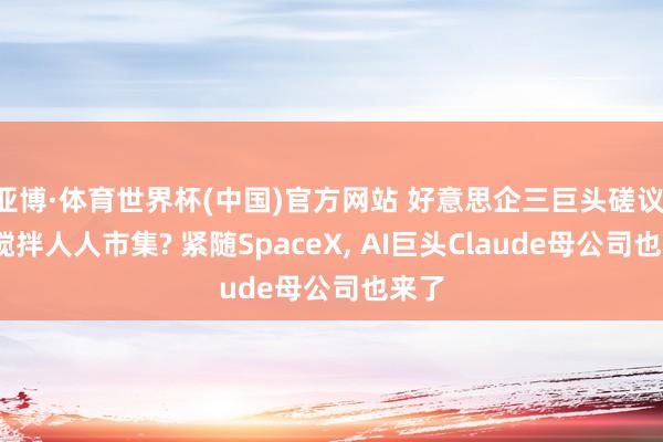 亚博·体育世界杯(中国)官方网站 好意思企三巨头磋议IPO搅拌人人市集? 紧随SpaceX, AI巨头Claude母公司也来了