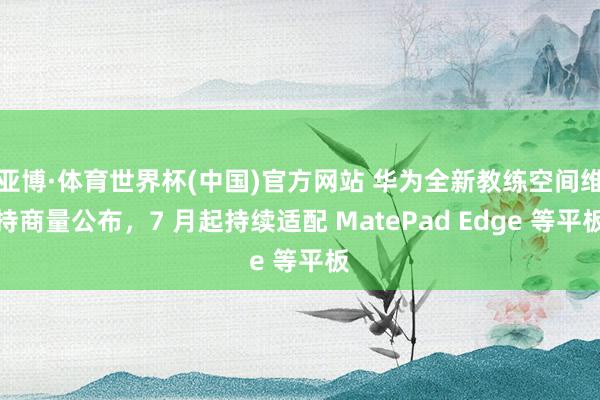 亚博·体育世界杯(中国)官方网站 华为全新教练空间维持商量公布,7 月起持续适配 MatePad Edge 等平板