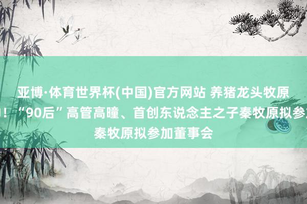亚博·体育世界杯(中国)官方网站 养猪龙头牧原股份换帅!“90后”高管高曈、首创东说念主之子秦牧原拟参加董事会
