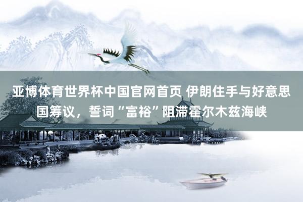 亚博体育世界杯中国官网首页 伊朗住手与好意思国筹议,誓词“富裕”阻滞霍尔木兹海峡