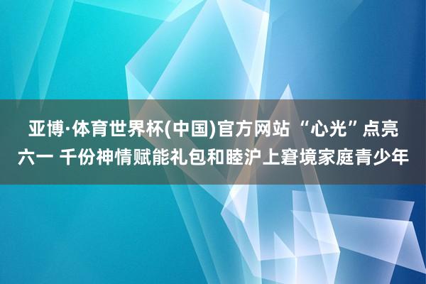 亚博·体育世界杯(中国)官方网站 “心光”点亮六一 千份神情赋能礼包和睦沪上窘境家庭青少年