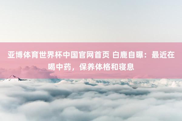 亚博体育世界杯中国官网首页 白鹿自曝:最近在喝中药,保养体格和寝息