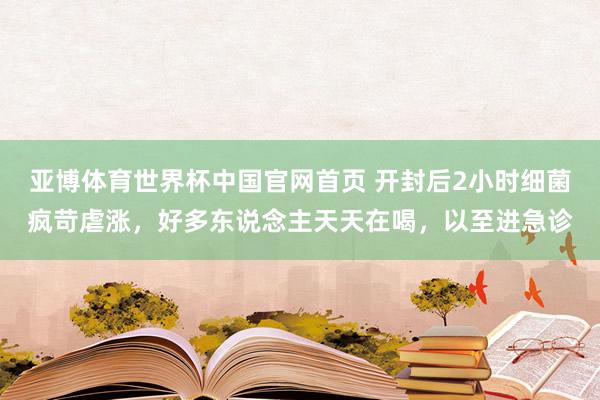亚博体育世界杯中国官网首页 开封后2小时细菌疯苛虐涨,好多东说念主天天在喝,以至进急诊