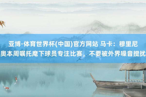亚博·体育世界杯(中国)官方网站 马卡:穆里尼奥本周嘱托麾下球员专注比赛,不要被外界噪音搅扰