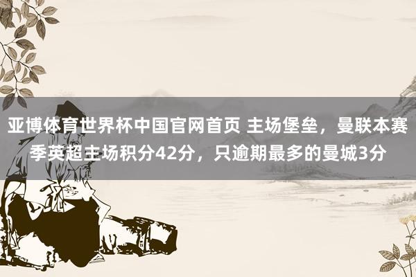 亚博体育世界杯中国官网首页 主场堡垒,曼联本赛季英超主场积分42分,只逾期最多的曼城3分