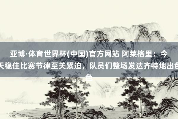 亚博·体育世界杯(中国)官方网站 阿莱格里:今天稳住比赛节律至关紧迫,队员们整场发达齐特地出色