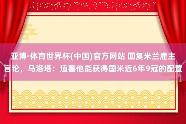 亚博·体育世界杯(中国)官方网站 回复米兰雇主言论,马洛塔:道喜他能获得国米近6年9冠的配置