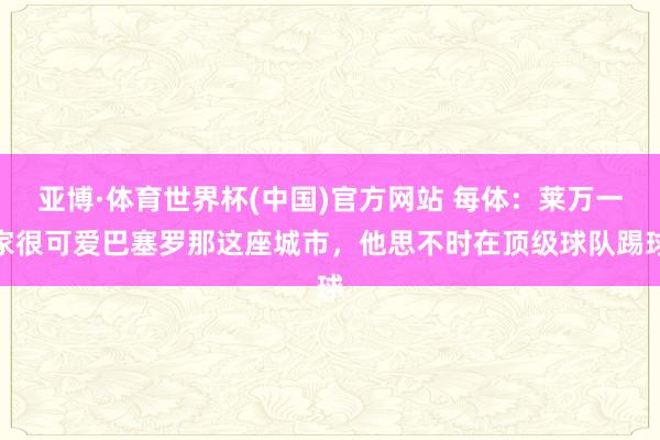 亚博·体育世界杯(中国)官方网站 每体:莱万一家很可爱巴塞罗那这座城市,他思不时在顶级球队踢球