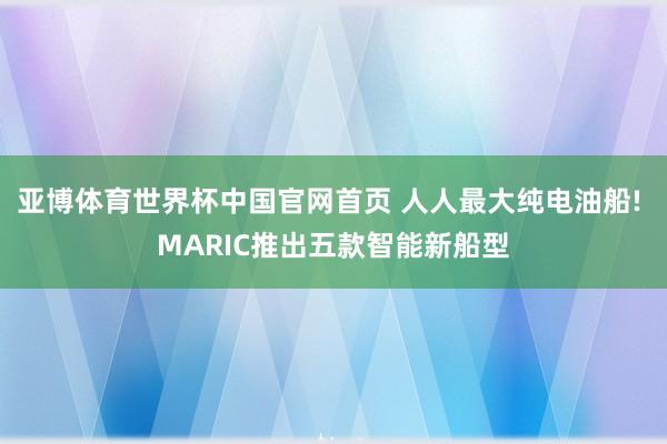 亚博体育世界杯中国官网首页 人人最大纯电油船! MARIC推出五款智能新船型