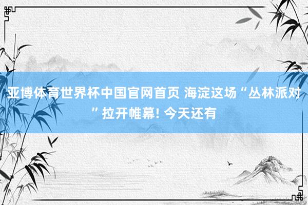 亚博体育世界杯中国官网首页 海淀这场“丛林派对”拉开帷幕! 今天还有