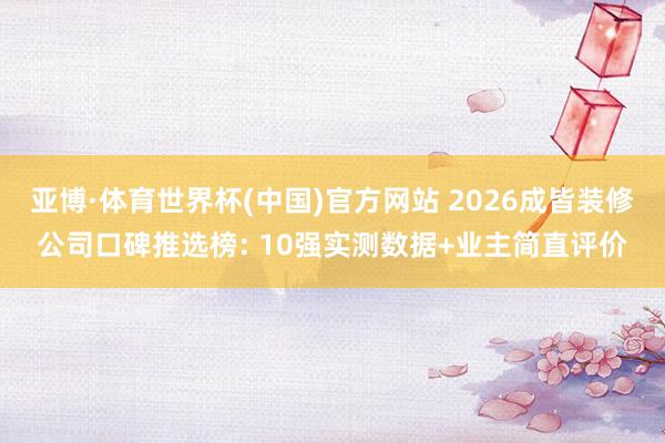 亚博·体育世界杯(中国)官方网站 2026成皆装修公司口碑推选榜: 10强实测数据+业主简直评价
