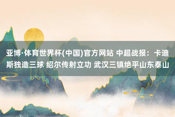 亚博·体育世界杯(中国)官方网站 中超战报:卡迪斯独造三球 绍尔传射立功 武汉三镇绝平山东泰山