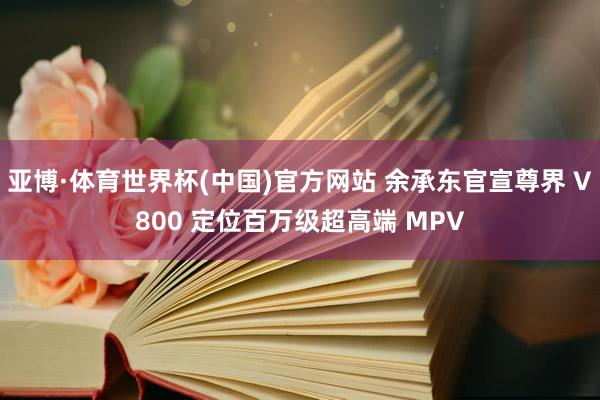 亚博·体育世界杯(中国)官方网站 余承东官宣尊界 V800 定位百万级超高端 MPV