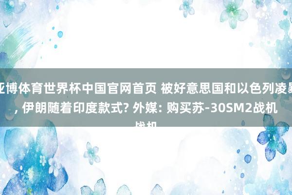 亚博体育世界杯中国官网首页 被好意思国和以色列凌暴, 伊朗随着印度款式? 外媒: 购买苏-30SM2战机
