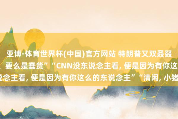 亚博·体育世界杯(中国)官方网站 特朗普又双叒叕怼记者: “要么是骗子、要么是蠢货”“CNN没东说念主看, 便是因为有你这么的东说念主”“清闲, 小猪”