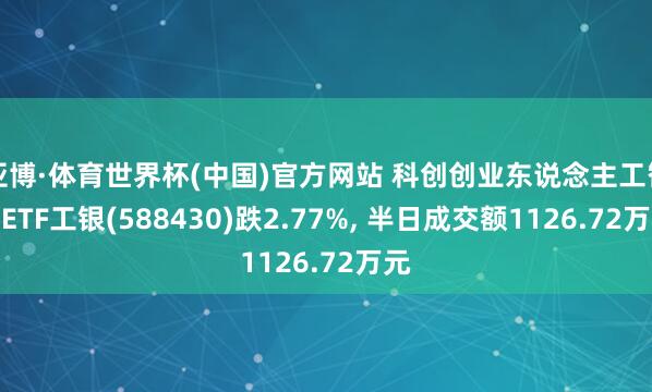 亚博·体育世界杯(中国)官方网站 科创创业东说念主工智能ETF工银(588430)跌2.77%， 半日成交额1126.72万元