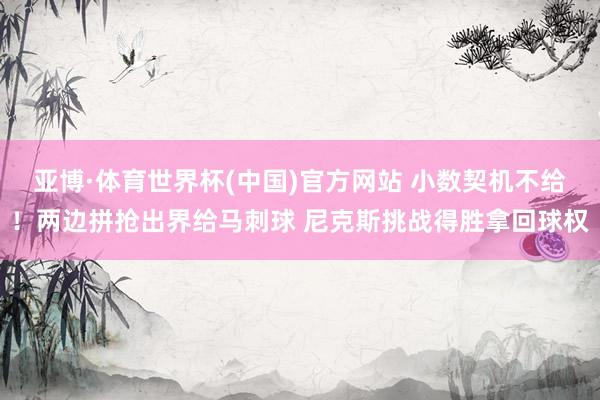 亚博·体育世界杯(中国)官方网站 小数契机不给！两边拼抢出界给马刺球 尼克斯挑战得胜拿回球权