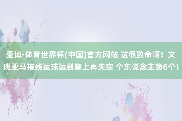 亚博·体育世界杯(中国)官方网站 这很致命啊！文班亚马摧残运球运到脚上再失实 个东说念主第6个！