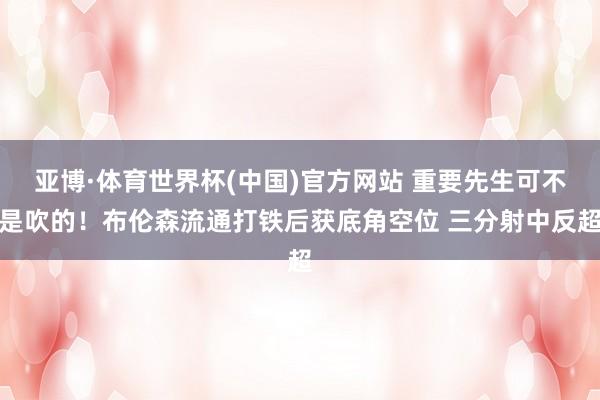 亚博·体育世界杯(中国)官方网站 重要先生可不是吹的！布伦森流通打铁后获底角空位 三分射中反超
