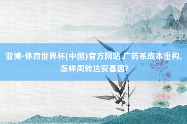 亚博·体育世界杯(中国)官方网站 广药系成本重构, 怎样周转达安基因?