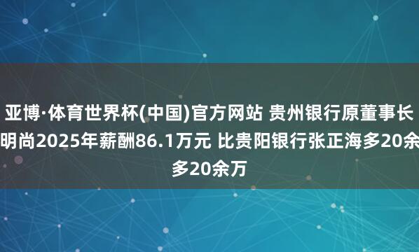 亚博·体育世界杯(中国)官方网站 贵州银行原董事长杨明尚2025年薪酬86.1万元 比贵阳银行张正海多20余万