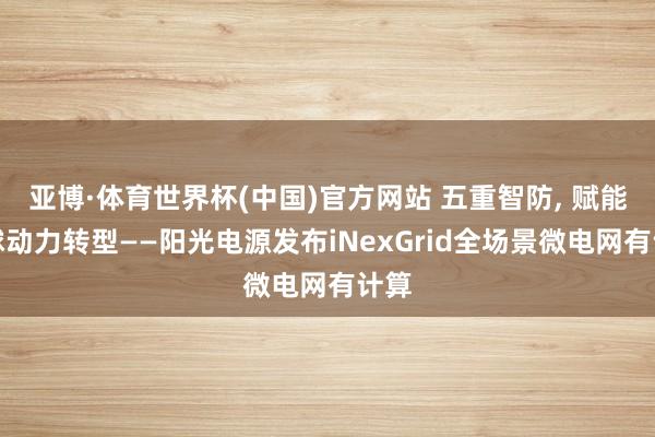 亚博·体育世界杯(中国)官方网站 五重智防, 赋能环球动力转型——阳光电源发布iNexGrid全场景微电网有计算