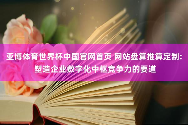 亚博体育世界杯中国官网首页 网站盘算推算定制: 塑造企业数字化中枢竞争力的要道
