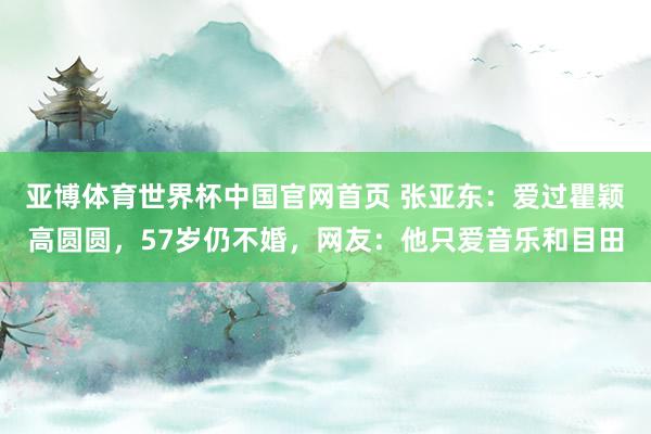 亚博体育世界杯中国官网首页 张亚东:爱过瞿颖高圆圆,57岁仍不婚,网友:他只爱音乐和目田